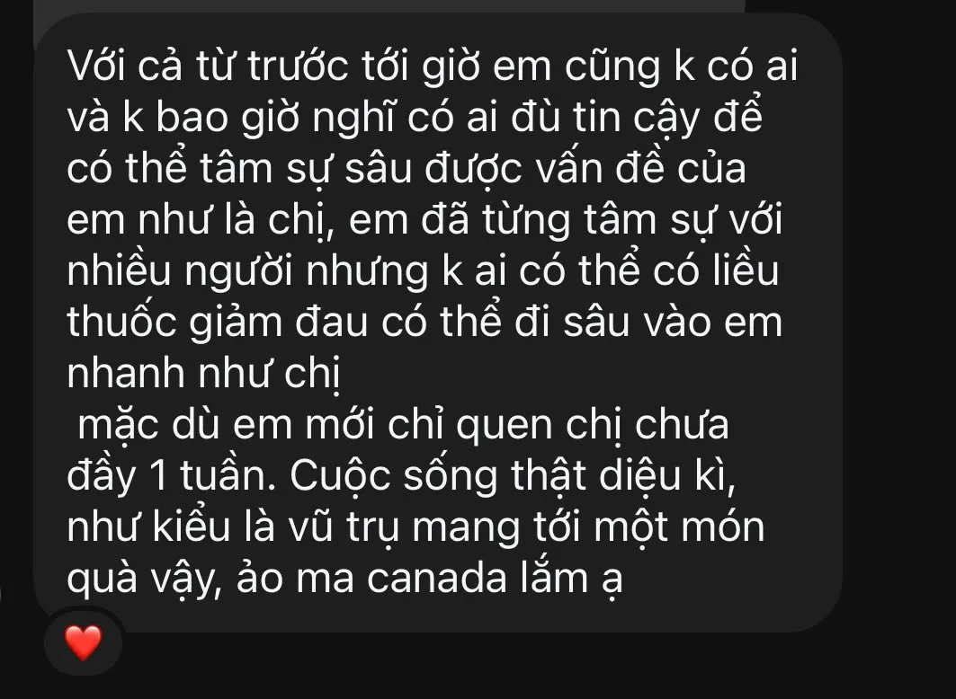 Ảnh chụp tin nhắn tiếp theo trong cùng đoạn: "Với cả từ trước tới giờ em cũng k có ai và k bao giờ nghĩ có ai đủ tin cậy để có thể tâm sự sâu được vấn đề của em như là chị, em đã từng tâm sự với nhiều người nhưng k ai có thể có liều thuốc giảm đau có thể đi sâu vào em nhanh như chị, mặc dù em mới chỉ quen chị chưa đầy 1 tuần. Cuộc sống thật diệu kì, như kiểu là vũ trụ mang tới một món quà vậy, ảo ma canada lắm ạ." Kèm một biểu tượng trái tim.