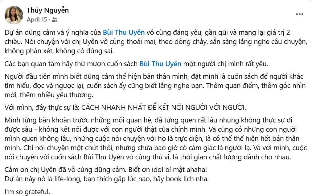 Ảnh chụp bài đăng Facebook của Thúy Nguyễn: "Dự án dũng cảm và ý nghĩa của Bùi Thu Uyên vô cùng đáng yêu, gần gũi và mang lại giá trị 2 chiều. Nói chuyện với chị Uyên vô cùng thoải mái, theo dòng chảy, sẵn sàng lắng nghe câu chuyện, không phán xét, không có đúng sai. Các bạn quan tâm hãy thử mượn cuốn sách Bùi Thu Uyên, một người chị mình rất yêu. Người đầu tiên mình biết dũng cảm thể hiện bản thân mình, đặt mình là cuốn sách để người khác tìm hiểu, đọc và ngược lại, cuốn sách ấy cũng biết lắng nghe bạn. Thêm quan điểm, thêm góc nhìn mới, thêm nhiều yêu thương. Với mình, đây thực sự là: cách nhanh nhất để kết nối người với người. Mình từng băn khoăn trước những mối quan hệ, đã từng quen rất lâu nhưng không thực sự đi được sâu — không kết nối được với con người thật của chính mình. Và cũng có những con người mình quen không lâu, những cuộc nói chuyện với họ là trực diện, là có thể thể hiện hết bản thân mình. Chỉ nói chuyện một chút thôi, nhưng chưa bao giờ có cảm giác là người lạ. Và với mình, cuộc nói chuyện với cuốn sách Bùi Thu Uyên vô cùng thú vị, là thời gian chất lượng dành cho nhau."